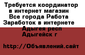 Требуется координатор в интернет-магазин - Все города Работа » Заработок в интернете   . Адыгея респ.,Адыгейск г.